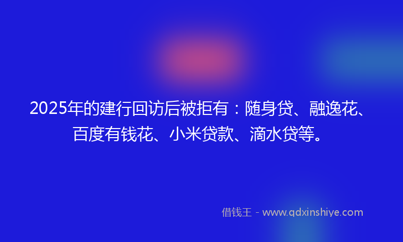 2025年的建行回访后被拒有：随身贷、融逸花、百度有钱花、小米贷款、滴水贷等。