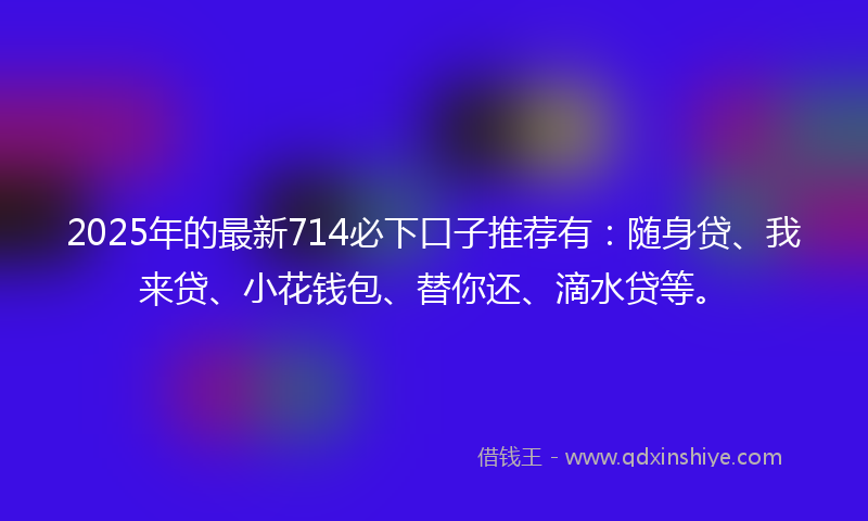 2025年的最新714必下口子推荐有：随身贷、我来贷、小花钱包、替你还、滴水贷等。