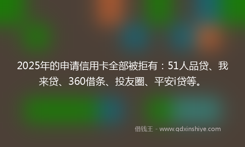 2025年的申请信用卡全部被拒有：51人品贷、我来贷、360借条、投友圈、平安i贷等。