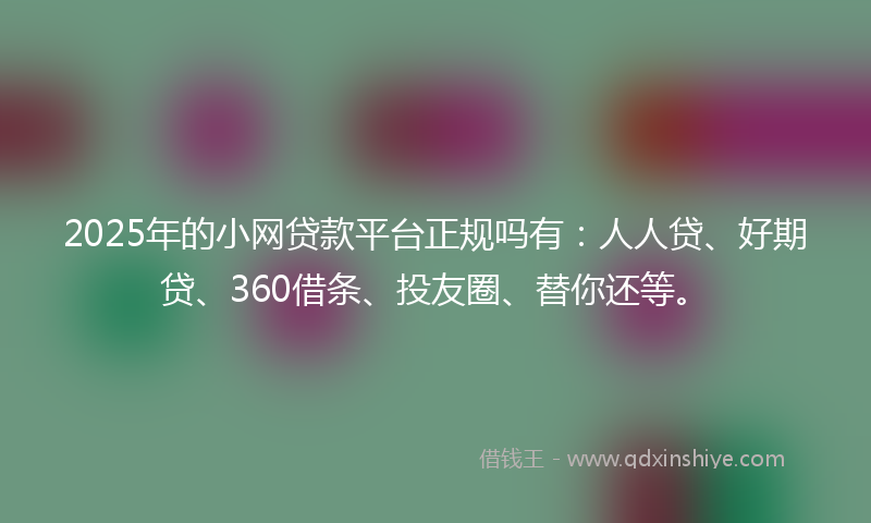 2025年的小网贷款平台正规吗有：人人贷、好期贷、360借条、投友圈、替你还等。