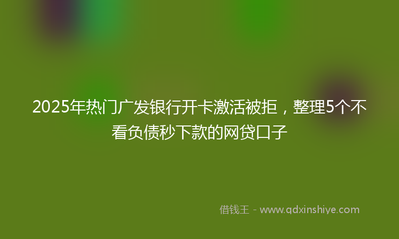 2025年热门广发银行开卡激活被拒，整理5个不看负债秒下款的网贷口子