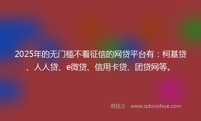 2025年的无门槛不看征信的网贷平台有：柯基贷、人人贷、e微贷、信用卡贷、团贷网等。