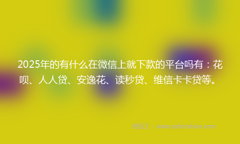 2025年的有什么在微信上就下款的平台吗有：花呗、人人贷、安逸花、读秒贷、维信卡卡贷等。