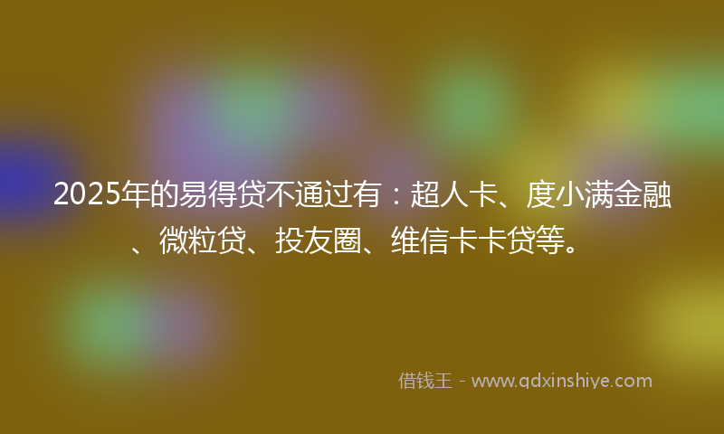 2025年的易得贷不通过有：超人卡、度小满金融、微粒贷、投友圈、维信卡卡贷等。