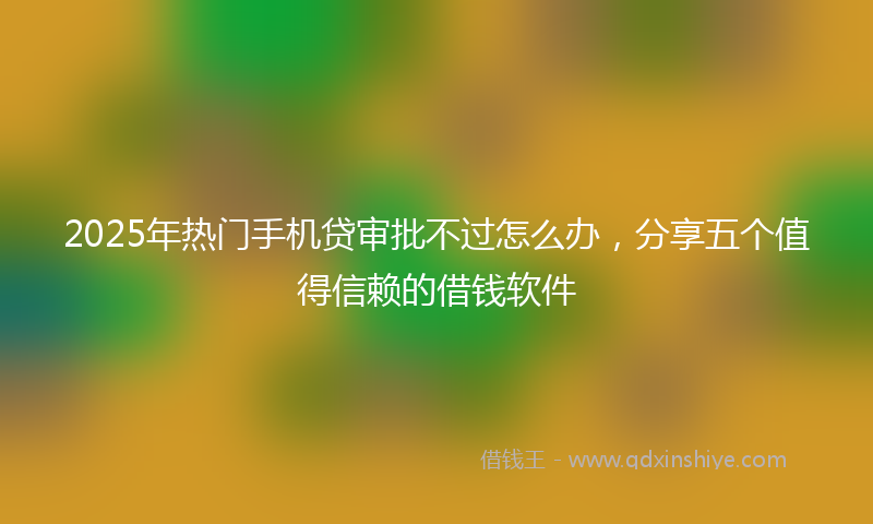 2025年热门手机贷审批不过怎么办，分享五个值得信赖的借钱软件