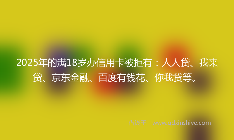 2025年的满18岁办信用卡被拒有：人人贷、我来贷、京东金融、百度有钱花、你我贷等。