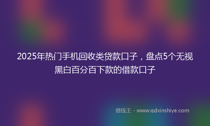 2025年热门手机回收类贷款口子，盘点5个无视黑白百分百下款的借款口子
