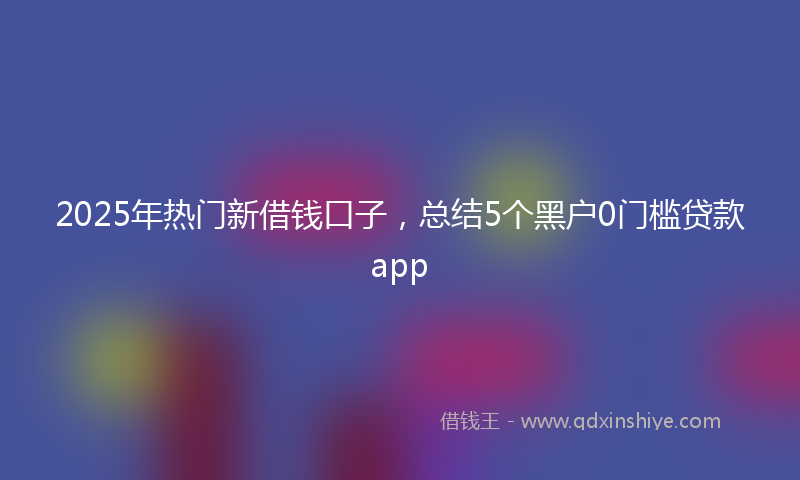 2025年热门新借钱口子，总结5个黑户0门槛贷款app