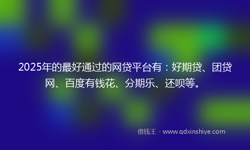 2025年的最好通过的网贷平台有：好期贷、团贷网、百度有钱花、分期乐、还呗等。