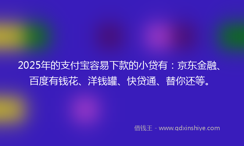 2025年的支付宝容易下款的小贷有：京东金融、百度有钱花、洋钱罐、快贷通、替你还等。