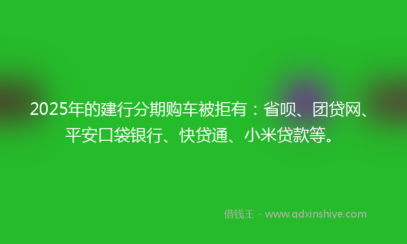 2025年的建行分期购车被拒有：省呗、团贷网、平安口袋银行、快贷通、小米贷款等。