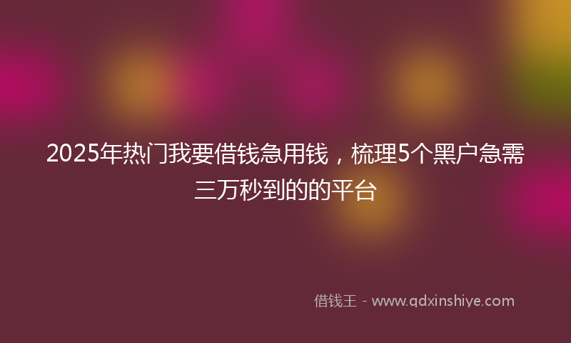 2025年热门我要借钱急用钱，梳理5个黑户急需三万秒到的的平台