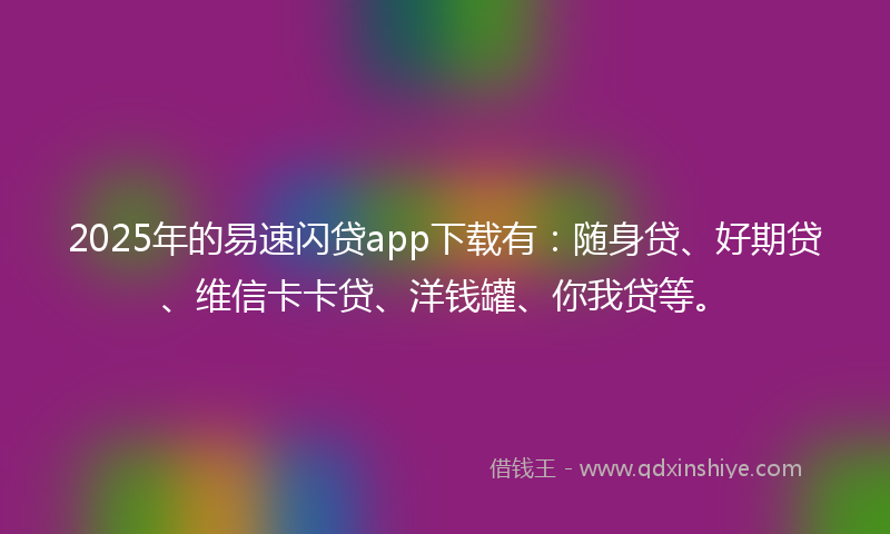 2025年的易速闪贷app下载有：随身贷、好期贷、维信卡卡贷、洋钱罐、你我贷等。
