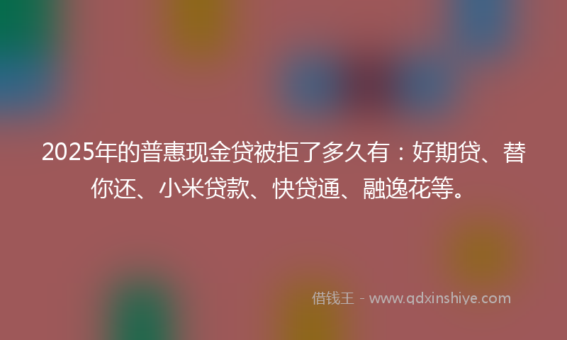 2025年的普惠现金贷被拒了多久有：好期贷、替你还、小米贷款、快贷通、融逸花等。