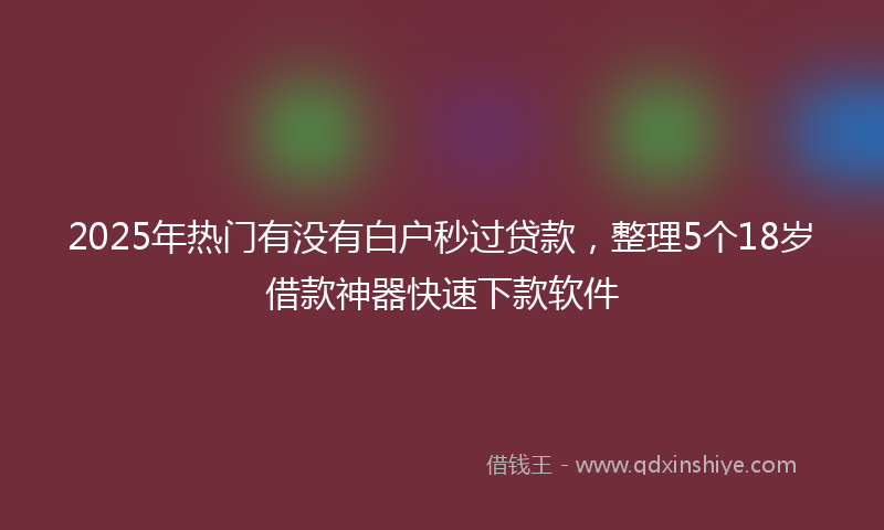 2025年热门有没有白户秒过贷款，整理5个18岁借款神器快速下款软件