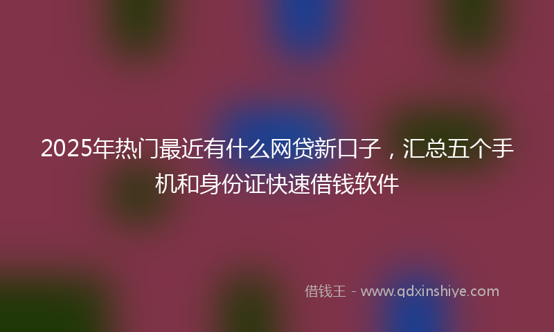 2025年热门最近有什么网贷新口子，汇总五个手机和身份证快速借钱软件