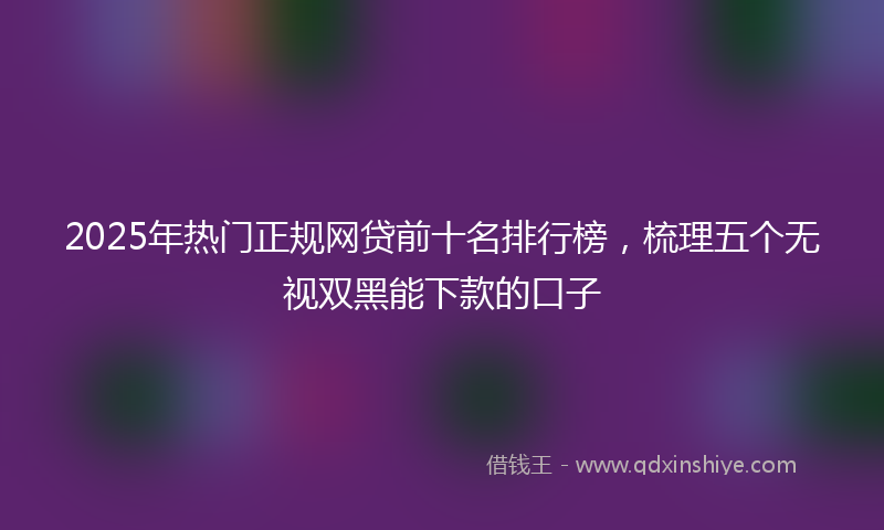2025年热门正规网贷前十名排行榜，梳理五个无视双黑能下款的口子