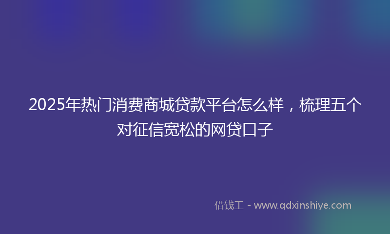 2025年热门消费商城贷款平台怎么样，梳理五个对征信宽松的网贷口子