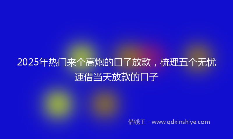 2025年热门来个高炮的口子放款，梳理五个无忧速借当天放款的口子