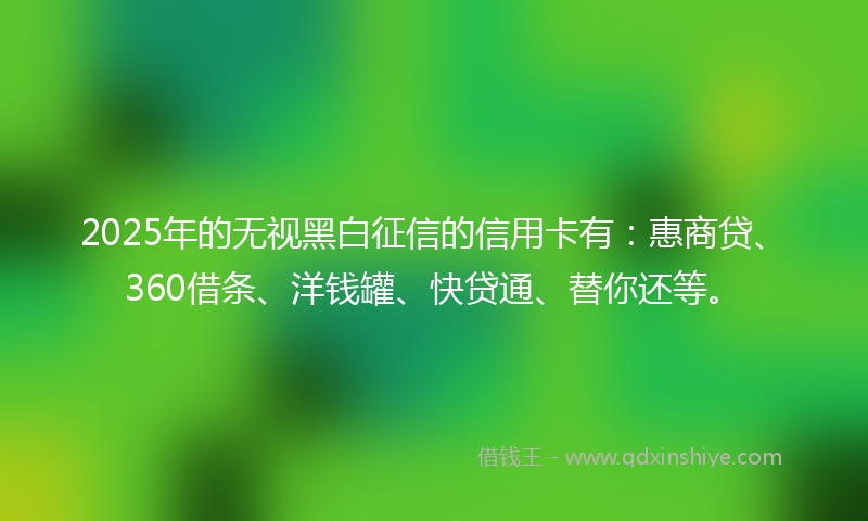 2025年的无视黑白征信的信用卡有：惠商贷、360借条、洋钱罐、快贷通、替你还等。