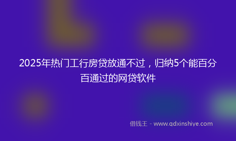 2025年热门工行房贷放通不过，归纳5个能百分百通过的网贷软件