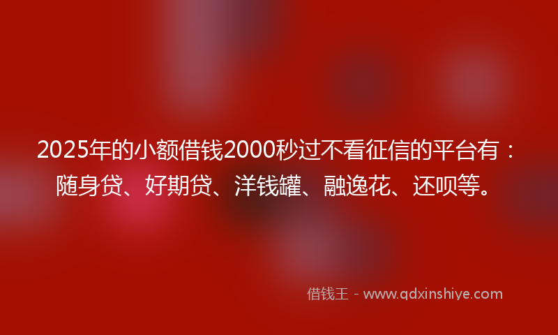 2025年的小额借钱2000秒过不看征信的平台有：随身贷、好期贷、洋钱罐、融逸花、还呗等。