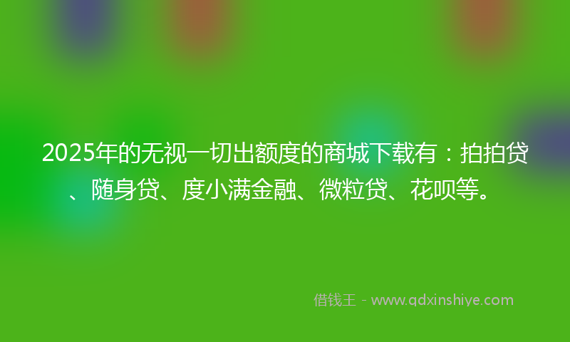 2025年的无视一切出额度的商城下载有：拍拍贷、随身贷、度小满金融、微粒贷、花呗等。