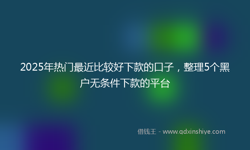 2025年热门最近比较好下款的口子，整理5个黑户无条件下款的平台