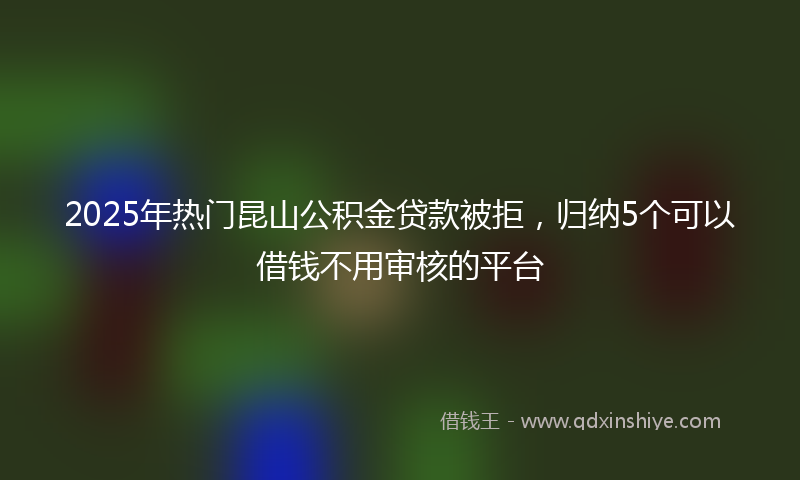 2025年热门昆山公积金贷款被拒，归纳5个可以借钱不用审核的平台