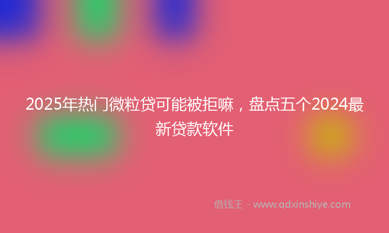 2025年热门微粒贷可能被拒嘛，盘点五个2024最新贷款软件