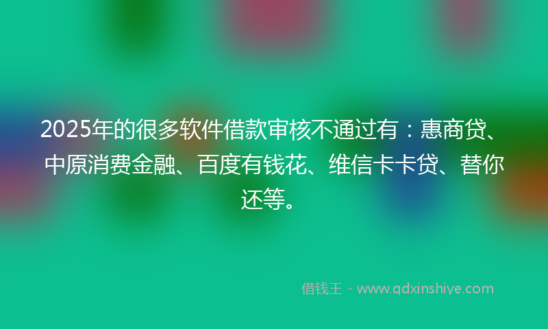 2025年的很多软件借款审核不通过有：惠商贷、中原消费金融、百度有钱花、维信卡卡贷、替你还等。