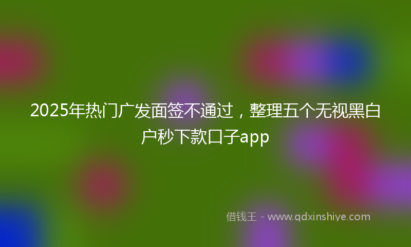 2025年热门广发面签不通过，整理五个无视黑白户秒下款口子app