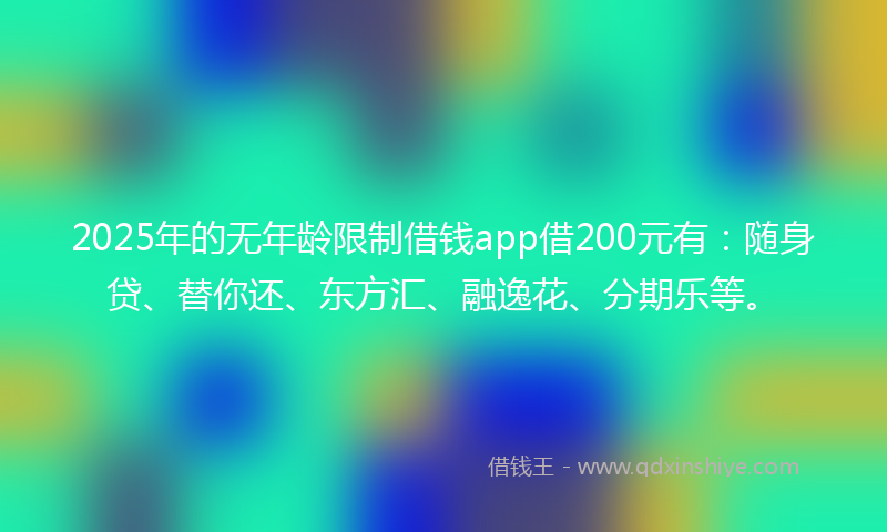 2025年的无年龄限制借钱app借200元有：随身贷、替你还、东方汇、融逸花、分期乐等。