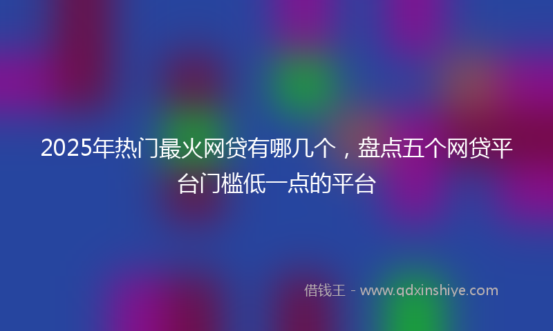 2025年热门最火网贷有哪几个，盘点五个网贷平台门槛低一点的平台