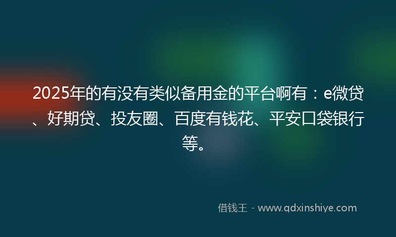 2025年的有没有类似备用金的平台啊有：e微贷、好期贷、投友圈、百度有钱花、平安口袋银行等。