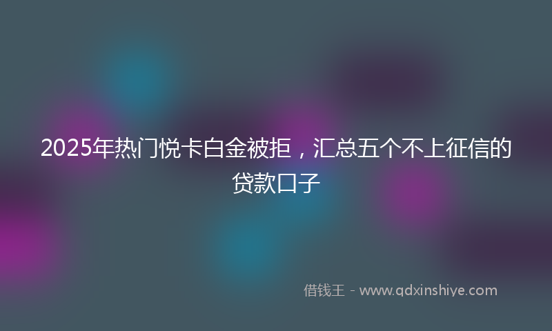 2025年热门悦卡白金被拒，汇总五个不上征信的贷款口子