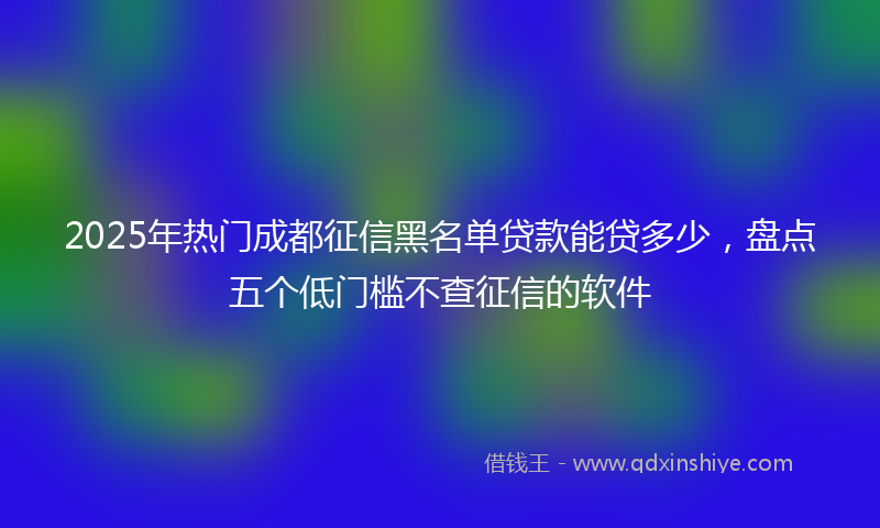 2025年热门成都征信黑名单贷款能贷多少，盘点五个低门槛不查征信的软件