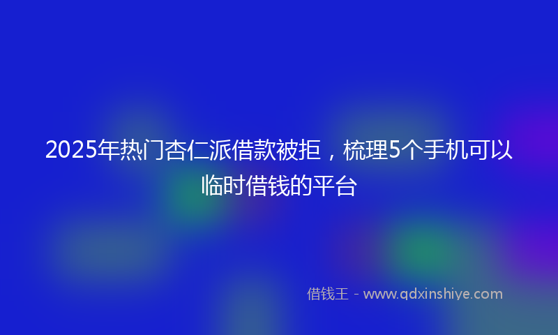 2025年热门杏仁派借款被拒，梳理5个手机可以临时借钱的平台