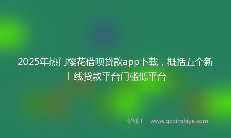 2025年热门樱花借呗贷款app下载，概括五个新上线贷款平台门槛低平台
