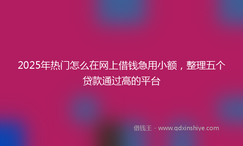 2025年热门怎么在网上借钱急用小额，整理五个贷款通过高的平台