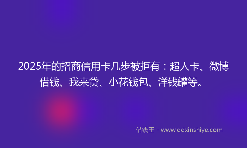 2025年的招商信用卡几步被拒有：超人卡、微博借钱、我来贷、小花钱包、洋钱罐等。