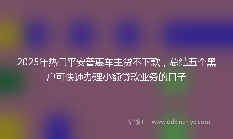 2025年热门平安普惠车主贷不下款，总结五个黑户可快速办理小额贷款业务的口子