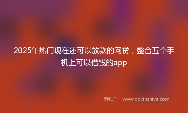 2025年热门现在还可以放款的网贷，整合五个手机上可以借钱的app