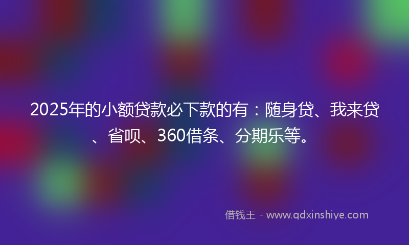 2025年的小额贷款必下款的有：随身贷、我来贷、省呗、360借条、分期乐等。
