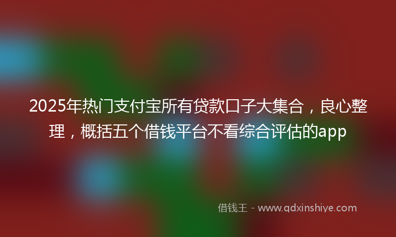 2025年热门支付宝所有贷款口子大集合，良心整理，概括五个借钱平台不看综合评估的app