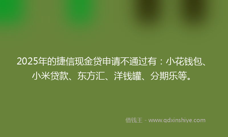 2025年的捷信现金贷申请不通过有：小花钱包、小米贷款、东方汇、洋钱罐、分期乐等。