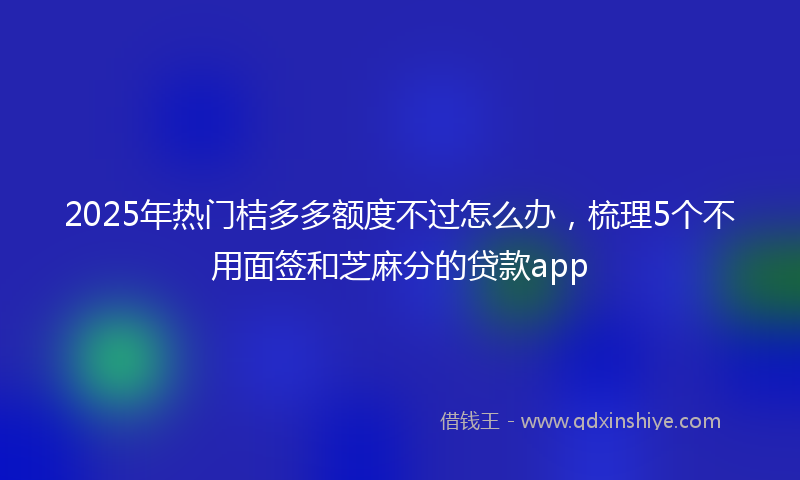 2025年热门桔多多额度不过怎么办，梳理5个不用面签和芝麻分的贷款app