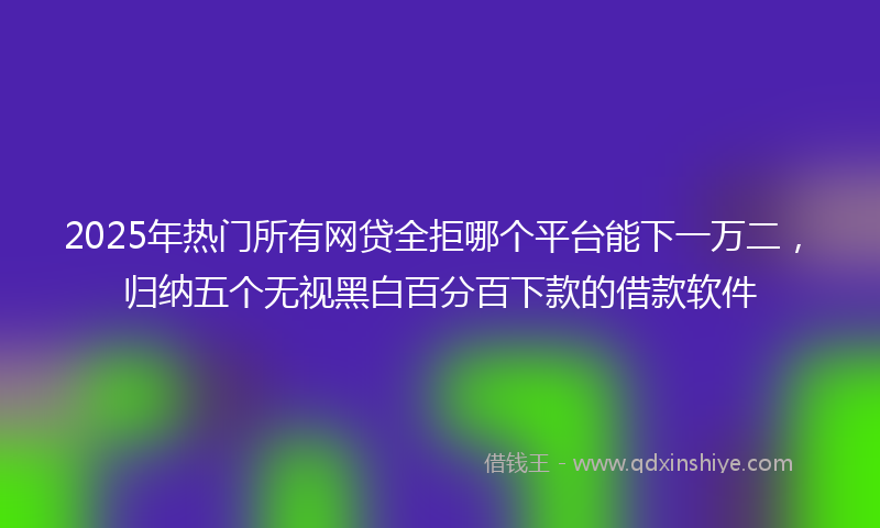 2025年热门所有网贷全拒哪个平台能下一万二，归纳五个无视黑白百分百下款的借款软件