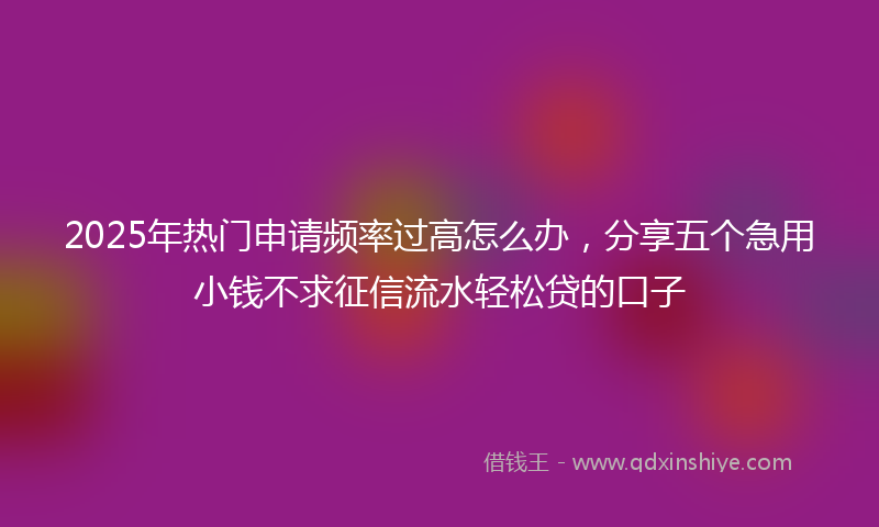 2025年热门申请频率过高怎么办，分享五个急用小钱不求征信流水轻松贷的口子
