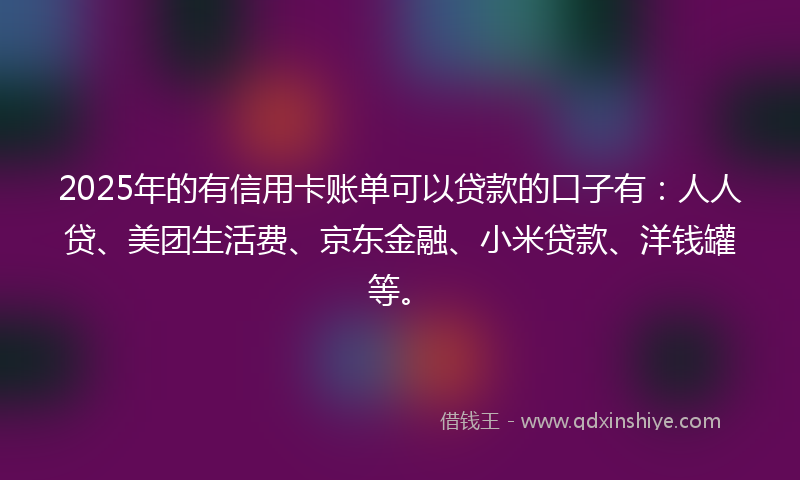2025年的有信用卡账单可以贷款的口子有：人人贷、美团生活费、京东金融、小米贷款、洋钱罐等。